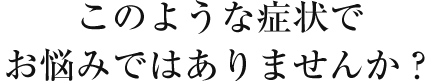 このような症状でお悩みではありませんか？